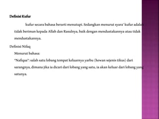 DefinisiKufur
kufursecarabahasaberartimenutupi.Sedangkanmenurutsyara’kufuradalah
tidakberimankepadaAllahdanRasulnya,baikdenganmendustakannyaatautidak
mendustakannya.
DefinisiNifaq
Menurutbahasa:
“Nafiqaa”:salahsatulobangtempatkeluarnyayarbu(hewansejenistikus)dari
sarangnya,dimanajikaiadicaridarilobangyangsatu,iaakankeluardarilobangyang
satunya.
 