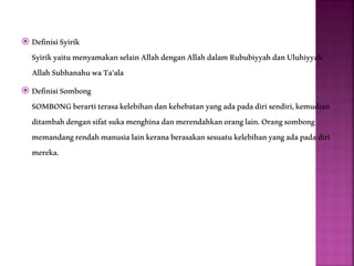  DefinisiSyirik
SyirikyaitumenyamakanselainAllahdenganAllahdalamRububiyyahdanUluhiyyah
AllahSubhanahuwaTa'ala
 DefinisiSombong
SOMBONGberartiterasakelebihandankehebatanyangadapadadirisendiri,kemudian
ditambahdengansifatsukamenghinadanmerendahkanoranglain.Orangsombong
memandangrendahmanusialainkeranaberasakansesuatukelebihanyangadapadadiri
mereka.
 
