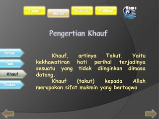 Khauf, artinya Takut. Yaitu 
kekhawatiran hati perihal terjadinya 
sesuatu yang tidak diinginkan dimasa 
datang. 
Khauf (takut) kepada Allah 
merupakan sifat mukmin yang bertaqwa 
 