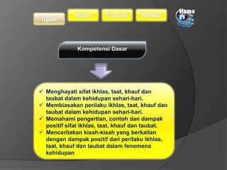  Menghayati sifat ikhlas, taat, khauf dan 
taubat dalam kehidupan sehari-hari. 
 Membiasakan perilaku ikhlas, taat, khauf dan 
taubat dalam kehidupan sehari-hari. 
 Memahami pengertian, contoh dan dampak 
positif sifat ikhlas, taat, khauf dan taubat. 
 Menceritakan kisah-kisah yang berkaitan 
dengan dampak positif dari perilaku ikhlas, 
taat, khauf dan taubat dalam fenomena 
kehidupan 
 