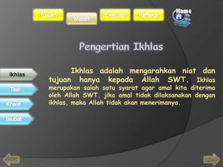 Ikhlas adalah mengarahkan niat dan 
tujuan hanya kepada Allah SWT. Ikhlas 
merupakan salah satu syarat agar amal kita diterima 
oleh Allah SWT. jika amal tidak dilaksanakan dengan 
ikhlas, maka Allah tidak akan menerimanya. 
 