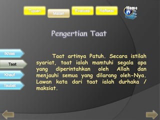 Taat artinya Patuh. Secara istilah 
syariat, taat ialah mamtuhi segala apa 
yang diperintahkan oleh Allah dan 
menjauhi semua yang dilarang oleh-Nya. 
Lawan kata dari taat ialah durhaka / 
maksiat. 
 