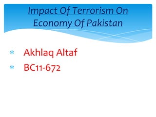 Impact Of Terrorism On
 Economy Of Pakistan

Akhlaq Altaf
BC11-672
 