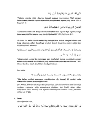 ‫وما‬َ َ ‫ُوا‬‫ر‬‫أم‬ِ ُ ‫إال‬َّ ِ ‫ُدوا‬‫ب‬‫ليع‬ُ ْ َ ِ ‫ﷲ‬َ َّ ‫ُخلصين‬‫م‬َ ِ ِ ْ ُ‫ه‬‫ل‬َ ‫الدين‬َ ِّ
"Padahal mereka tidak disuruh, kecuali supaya menyembah Allah dengan
memurnikan ketaatan kepada-Nya dalam (menjalankan) agama yang lurus" (QS. Al
Bayyinah: 5)
‫ُد‬‫ب‬‫فاع‬ِ ْ َ ‫ﷲ‬َ َّ ‫ُخلصا‬‫م‬ً ِْ ُ‫ه‬‫ل‬َ ‫الدين‬ِّ َ ، ‫أال‬َ ِ َِّ ُ‫الدين‬ِّ ُ‫الخالص‬ِ َ ْ
"Maka sembahlah Allah dengan memurnikan keta’atan kepada-Nya. Ingatlah, hanya
kepunyaan Allahlah agama yang bersih (dari syirik)." (QS. Az Zumar: 2-3)
Di antara ciri ikhlas adalah seseorang mengerjakan ibadah dengan kontinu dan
tetap istiqomah dalam ibadahnya tersebut. Seperti diisyaratkan dalam sabda Nabi
sholallohu 'Allahi wasallam,
‫تقيموا‬ ‫اس‬ ‫و‬ ‫ن‬ ‫ل‬ ‫وا‬ ‫تحص‬ ‫و‬ ‫وا‬ ‫اعلم‬ ‫أن‬ ‫ير‬ ‫خ‬ ‫مأعمال‬ ‫ك‬ ‫الة‬ ‫الص‬ ‫و‬ ‫ال‬ ‫افظ‬ ‫يح‬
‫ى‬ ‫عل‬ ‫وء‬ ‫الوض‬ ‫إال‬ ‫مؤمن‬
"Istiqamahlah sampai tak terhingga, dan ketahuilah bahwa sebaik-baik amalan
kalian adalah shalat, dan tidak ada yang memelihara wudhu kecuali mukmin." (HR.
Ahmad dan Ibnu Majah. Disahihkan oleh Syaikh Albani)
Dan hadits:
‫إذا‬ ‫م‬ ‫رأيت‬ ‫ل‬ ‫الرج‬ ‫اد‬ ‫يعت‬ ‫اجد‬ ‫المس‬ ‫ھدوا‬ ‫فاش‬ ‫ه‬ ‫ل‬ ‫ان‬ ‫باإليم‬
"Jika kalian melihat seseorang membiasakan diri (shalat di) masjid, maka
saksikanlah bahwa ia seorang mukmin"
(HR. Ahmad, Tirmidzi, Ibnu Majah dan yang lainnya. Dan ada kelemahan pada sanadnya
meskipun maknanya sahih sebagaimana dikatakan oleh Syaikh Albani dalam
ta'liq/catatan beliau terhadap kitab Riyadhus Shalihin pada hadits no. 1067) (Makarimul
Akhlaq hal. 27-28).
b. Takwa
Sesuai perintah Allah,
‫يا‬َ ‫أيھا‬َ ُّ َ ‫الذين‬َ ِ َّ ‫آمنوا‬ُ َ ‫اتقوا‬ُ َّ ‫ﷲ‬َ َّ ‫وآم‬ِ َ ‫نوا‬ُ ‫ُوله‬‫س‬‫بر‬ِ ِ َ ِ ‫ُؤتكم‬‫ي‬ْ ُ ِ ْ ‫كفلين‬ِ ْ َ ْ ِ ‫من‬ْ ِ ‫رحمته‬ِ ِ َ َْ ‫ويجعل‬ْ َْ َ َ ‫لكم‬ْ ُ َ ‫نورا‬ً ُ
 