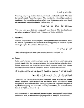 ‫تمشون‬َ ُ ْ َ ‫به‬ِ ِ ‫ويغفر‬ْ ِ ْ َ َ ‫لكم‬ْ ُ َ .
"Hai orang-orang yang beriman (kepada para rasul), bertakwalah kepada Allah dan
berimanlah kepada Rasul-Nya, niscaya Allah memberikan rahmat-Nya kepadamu
dua bagian, dan menjadikan untukmu cahaya yang dengan cahaya itu kamu dapat
berjalan dan Dia mengampuni kalian" (QS. Al Hadid: 28)
‫يا‬َ ‫أيھا‬َ ُّ َ ‫الذين‬َ ِ َّ ‫آمنوا‬ُ َ ‫اتقوا‬ُ َّ ‫ﷲ‬َ َّ ‫وقولوا‬ُ ُ َ ‫قوال‬ً ْ َ ‫سديدا‬ً ِ َ
"Hai orang-orang yang beriman, bertaqwalah kamu kepada Allah dan katakanlah
perkataan yang benar" (QS. Al Ahzab: 70) (Makarimul Akhlaq hal. 35-36).
c. Rasa Malu
Sifat malu yang dimaksud adalah yang bisa mencegah seseorang dari berlaku buruk
dan maksiat kepada Allah. Oleh karena itu Nabi menggolongkan sifat malu seperti
ini sebagai bagian dari keimanan dalam sabdanya,
‫اء‬ ‫الحي‬ ‫من‬ ‫ان‬ ‫اإليم‬
"Malu adalah bagian dari iman." (HR. Muslim) (Makarimul Akhlaq hal. 73).
d. Taubat
Taubat adalah di antara bentuk ibadah yang agung, yang maknanya adalah seseorang
kembali kepada Allah dan memohon ampunan-Nya setelah berbuat salah dan dosa.
Sebesar apapun dosa dan kesalahan hamba, bila dia bertaubat kepada Allah niscaya
Allah akan mengampuninya dan menghapus dosanya tersebut. Allah berfirman,
‫قل‬ْ ُ ‫يا‬َ ‫عبادي‬َ َِ ِ ‫الذين‬َ ِ َّ ‫أسرفوا‬ُ َ ْ َ ‫على‬َ َ ‫أنفسھم‬ْ ِ ِ ُ ْ َ ‫ال‬ ‫تقنطوا‬ُ َ َْ ‫من‬ْ ِ ‫رحمة‬ِ َ َْ ‫ﷲ‬ِ َّ ‫إن‬َّ ِ ‫ﷲ‬َ َّ ُ‫ر‬‫يغف‬ِ ْ َ ‫الذنوب‬َ ُ ُّ
‫جميعا‬ً ِ َ ُ‫ه‬‫إن‬َّ ِ ‫ُو‬‫ھ‬َ ُ‫ر‬‫الغفو‬ُ َ ْ ،‫الرحيم‬ُ ِ َّ ‫ُوا‬‫ب‬‫وأني‬ِ َ َ ‫إلى‬َ ِ ‫ربكم‬ْ ُ ِّ َ ‫ُوا‬‫م‬‫وأسل‬ِ ْ َ َ ُ‫ه‬‫ل‬َ
"Katakanlah: Hai hamba-hamba-Ku yang melampaui batas terhadap diri mereka
sendiri, janganlah kamu berputus asa dari rahmat Allah. Sesungguhnya Allah
mengampuni dosa-dosa semuanya. Sesungguhnya Dia-lah Yang Maha Pengampun
lagi Maha Penyayang. Dan kembalilah kamu kepada Rabbmu, dan berserah dirilah
kepada-Nya" (QS. Az Zumar: 53-54)
Bahkan meskipun itu dosa kekafiran, jika seorang kafir meninggalkan kekafirannya
dan menuju Islam, maka dosa-dosanya yang lalu akan diampuni. Allah berfirman,
 