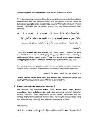 terhormatnya hari, bulan dan negeri kalian ini" (HR. Bukhari dan Muslim)
Maka jika seseorang berkhianat dalam harta orang lain, memukul dan berbuat jahat
terhadap orang lain atau mencela harga diri dan menggunjing orang lain, berarti dia
bukan seorang yang berakhlak mulia terhadap sesama. Misalnya berlaku buruk terhadap
tetangga, maka Nabi telah mengatakan tentang orang yang berlaku demikian dalam
sabdanya,
‫وﷲ‬ ‫ال‬ ‫ؤمن‬ ‫،ي‬ ‫وﷲ‬ ‫ال‬ ‫ؤمن‬ ‫،ي‬ ‫وﷲ‬ ‫ال‬ ‫ؤمن‬ ‫.ي‬ ‫ل‬ ‫:قي‬ ‫من‬ ‫ا‬ ‫ي‬ ‫ول‬ ‫رس‬ ‫ﷲ؟‬
‫ال‬ ‫:ق‬ ‫ذي‬ ‫ال‬ ‫ال‬ ‫أمن‬ ‫ي‬ ‫جاره‬ ‫ه‬ ‫.بوائق‬ ‫رواه‬ ‫اري‬ ‫البخ‬ ‫لم‬ ‫،ومس‬ ‫ي‬ ‫وف‬ ‫ة‬ ‫رواي‬
‫لم‬ ‫لمس‬ .‫ال‬ ‫دخل‬ ‫ي‬ ‫ة‬ ‫الجن‬ ‫من‬ ‫ال‬ ‫أمن‬ ‫ي‬ ‫جاره‬ ‫ه‬ ‫.بوائق‬ ‫ق‬ ‫والبوائ‬ ‫ھي‬
‫رور‬ ‫.-الش‬
"Demi Allah tidaklah seorang beriman (3x)." Beliau ditanya, "Siapakah itu wahai
Rasulullah?" Beliau menjawab, "Yaitu yang tetangganya tidak merasa aman dengan
kejahatannya." Dalam riwayat Muslim: "Tidak akan masuk surga seseorang yang
tetangganya tidak merasa aman dari kejahatannya" (Kitabul Ilmi hal. 262, 263).
Dan seorang muslim yang dapat menahan diri dari menyakiti orang lain dengan lidah
maupun anggota badannya, maka ia adalah muslim sejati, sebagaimana sabda Nabi,
‫لم‬ ‫المس‬ ‫من‬ ‫لم‬ ‫س‬ ‫اس‬ ‫الن‬ ‫من‬ ‫ده‬ ‫ي‬ ‫انه‬ ‫…ولس‬
"Muslim (sejati) adalah yang orang lain selamat dari (gangguan) tangan dan
lidahnya" (Muttafaqun 'alaihi) (Ushul al Manhaj al Islami hal. 541).
2. Ringan tangan (suka menolong/dermawan).
Sifat menolong dan dermawan bukan hanya dengan harta, tetapi meliputi
pengorbanan jiwa, kedudukan dan harta. Jika seseorang memenuhi kebutuhan
manusia, membantu dalam mengarahkan urusan mereka, menebarkan ilmu dan
membagi-bagikan hartanya kepada manusia, maka kita menyifati dirinya sebagai orang
yang berakhlak mulia karena dia telah berkorban dalam hal-hal tersebut.
Nabi bersabda,
‫ق‬ ‫ات‬ ‫ﷲ‬ ‫ا‬ ‫حيثم‬ ‫ت‬ ‫،كن‬ ‫ع‬ ‫وأتب‬ ‫يئة‬ ‫الس‬ ‫نة‬ ‫الحس‬ ‫ا‬ ‫،تمحھ‬ ‫الق‬ ‫وخ‬ ‫اس‬ ‫الن‬
 