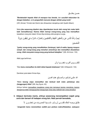 ‫ق‬ ‫بخل‬ ‫ن‬ ‫حس‬
"Bertakwalah kepada Allah di manapun kau berada, dan susullah keburukan itu
dengan kebaikan, serta pergaulilah manusia dengan akhlak yang mulia"
(HR. Ahmad, Tirmidzi dan Darimi dan dihasankan derajatnya oleh Syaikh Albani)
Maka jika seseorang dizalimi atau diperlakukan buruk oleh orang lain maka lebih
baik memaafkannya. Karena Allah memuji orang-orang yang mau memaafkan
kesalahan orang lain dalam firman-Nya tentang sifat penghuni surga,
‫ال‬َّ ‫ذين‬َ ِ ‫ُنفقون‬‫ي‬َ ُ ِ ْ ‫في‬ِ ‫السراء‬ِ َّ َّ ‫والضراء‬ِ َّ َّ َ ‫والكاظمين‬َ َِ ِ َ ْ ‫الغيظ‬َ ْ َ ْ ‫والعافين‬َ َ َِ ْ ‫عن‬ِ َ ‫الناس‬ِ َّ ‫وﷲ‬ُ َّ َ ‫ُحب‬‫ي‬ُّ ِ
‫ُحسنين‬‫م‬‫ال‬َ ِ ِ ْ ْ
"(yaitu) orang-orang yang menafkahkan (hartanya), baik di waktu lapang maupun
sempit, dan orang-orang yang menahan amarahnya dan memaafkan (kesalahan)
orang. Allah menyukai orang-orang yang berbuat kebajikan." (QS. Ali Imran: 134)
Allah juga berfirman,
‫وأن‬ ‫وا‬ ‫تعف‬ ‫رب‬ ‫أق‬ ‫وى‬ ‫للتق‬
"Dan kamu memaafkan itu lebih dekat kepada ketakwaan" (QS. Al Baqoroh: 134)
Demikian pula dalam firman-Nya,
‫ن‬ ‫فم‬ ‫ا‬ ‫عف‬ ‫لح‬ ‫وأص‬ ‫أجره‬ ‫ف‬ ‫ى‬ ‫عل‬ ‫ﷲ‬
"Maka barang siapa memaafkan dan berbuat baik maka pahalanya atas
(tanggungan) Allah" (QS. Asy Syura: 40)
Artinya bahwa memaafkan kesalahan orang lain termasuk bentuk menolong, karena
dengannya telah menggugurkan tanggungan dosa atau kafarah dari orang tersebut.
3. Adapun bermuka manis, artinya seseorang menampakkan wajah yang
ceria dan berseri di hadapan orang lain. Nabi pernah bersabda,
‫ال‬ ‫رن‬ ‫تحق‬ ‫من‬ ‫روف‬ ‫المع‬ ‫يئا‬ ‫،ش‬ ‫و‬ ‫ول‬ ‫أن‬ ‫ى‬ ‫تلق‬ ‫أخاك‬ ‫ه‬ ‫بوج‬ ‫ق‬ ‫طل‬
"Janganlah kamu meremehkan sedikit pun perkara makruf/kebaikan, walaupun
 