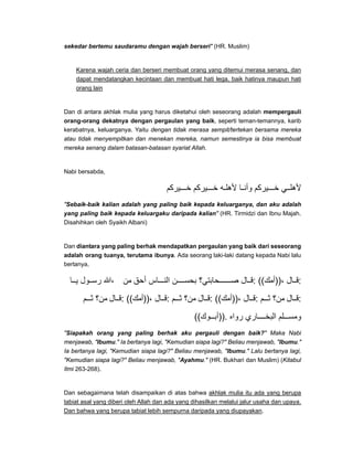 sekedar bertemu saudaramu dengan wajah berseri" (HR. Muslim)
Karena wajah ceria dan berseri membuat orang yang ditemui merasa senang, dan
dapat mendatangkan kecintaan dan membuat hati lega, baik hatinya maupun hati
orang lain
Dan di antara akhlak mulia yang harus diketahui oleh seseorang adalah mempergauli
orang-orang dekatnya dengan pergaulan yang baik, seperti teman-temannya, karib
kerabatnya, keluarganya. Yaitu dengan tidak merasa sempit/tertekan bersama mereka
atau tidak menyempitkan dan menekan mereka, namun semestinya ia bisa membuat
mereka senang dalam batasan-batasan syariat Allah.
Nabi bersabda,
‫يركم‬ ‫خ‬ ‫يركم‬ ‫خ‬ ‫ه‬ ‫ألھل‬ ‫ا‬ ‫وأن‬ ‫يركم‬ ‫خ‬ ‫ي‬ ‫ألھل‬
"Sebaik-baik kalian adalah yang paling baik kepada keluarganya, dan aku adalah
yang paling baik kepada keluargaku daripada kalian" (HR. Tirmidzi dan Ibnu Majah.
Disahihkan oleh Syaikh Albani)
Dan diantara yang paling berhak mendapatkan pergaulan yang baik dari seseorang
adalah orang tuanya, terutama ibunya. Ada seorang laki-laki datang kepada Nabi lalu
bertanya,
‫ا‬ ‫ي‬ ‫ول‬ ‫رس‬ ‫،ﷲ‬ ‫من‬ ‫أحق‬ ‫اس‬ ‫الن‬ ‫ن‬ ‫بحس‬ ‫حابتي؟‬ ‫ص‬ ‫ال‬ ‫:ق‬ ((‫،))أمك‬ ‫ال‬ ‫:ق‬
‫م‬ ‫ث‬ ‫من؟‬ ‫ال‬ ‫:ق‬ ((‫،))أمك‬ ‫ال‬ ‫:ق‬ ‫م‬ ‫ث‬ ‫من؟‬ ‫ال‬ ‫:ق‬ ((‫،))أمك‬ ‫ال‬ ‫:ق‬ ‫م‬ ‫ث‬ ‫من؟‬ ‫ال‬ ‫:ق‬
((‫وك‬ ‫.))أب‬ ‫رواه‬ ‫اري‬ ‫البخ‬ ‫لم‬ ‫ومس‬
"Siapakah orang yang paling berhak aku pergauli dengan baik?" Maka Nabi
menjawab, "Ibumu." Ia bertanya lagi, "Kemudian siapa lagi?" Beliau menjawab, "Ibumu."
Ia bertanya lagi, "Kemudian siapa lagi?" Beliau menjawab, "Ibumu." Lalu bertanya lagi,
"Kemudian siapa lagi?" Beliau menjawab, "Ayahmu." (HR. Bukhari dan Muslim) (Kitabul
Ilmi 263-268).
Dan sebagaimana telah disampaikan di atas bahwa akhlak mulia itu ada yang berupa
tabiat asal yang diberi oleh Allah dan ada yang dihasilkan melalui jalur usaha dan upaya.
Dan bahwa yang berupa tabiat lebih sempurna daripada yang diupayakan.
 