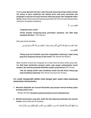 Sedang yang diperoleh dari jalur usaha bisa jadi seseorang terluput dalam banyak
hal, karena ia perlu melatihnya dan bekerja keras serta perlu senantiasa ada
pengingat di saat ada hal yang membuat seseorang goyah atau bergejolak dalam
dirinya. Seperti ketika seseorang datang kepada Nabi dan meminta wasiat kepada beliau,
maka Nabi mengatakan kepadanya,
‫ال‬ ‫ب‬ ‫تغض‬
"Janganlah kamu marah"
"Orang tersebut mengulang-ulang permintaan wasiatnya, dan Nabi tetap
menjawab demikian." (HR. Bukhari)
Nabi juga pernah bersabda,
‫س‬ ‫لي‬ ‫ديد‬ ‫الش‬ ‫رعة‬ ‫،بالص‬ ‫ا‬ ‫وإنم‬ ‫ديد‬ ‫الش‬ ‫ذي‬ ‫ال‬ ‫ك‬ ‫يمل‬ ‫ه‬ ‫نفس‬ ‫د‬ ‫عن‬
‫ب‬ ‫الغض‬
"Orang yang kuat bukanlah yang bisa mengalahkan (lawannya), tetapi orang
yang bisa menguasai dirinya di saat marah" (HR. Bukhari dan Muslim)
Maka menahan amarah dan menguasai diri di saat marah termasuk akhlak yang mulia.
Dan Nabi telah memberikan penawar marah, yaitu jangan melampiaskan marah
tersebut, lalu berlindung kepada AllohAllah syaitan yang terkutuk (HR Tirmidzi).
"Jika dia sedang berdiri maka hendaknya duduk dan jika belum hilang juga
maka hendaknya berbaring" (HR. Ahmad, Abu Daud dan Tirmidzi)
Dan untuk memperoleh akhlak mulia dengan jalur usaha maka seseorang
memerlukan hal-hal berikut:
1. Menelaah Kitabullah dan Sunnah Rasulullah yang banyak memuat tentang pujian
terhadap akhlak mulia
Dengan demikian diharapkan seseorang terdorong untuk mengerjakannya.
2. Memilih teman-teman yang baik, shalih dan bisa dipercaya perbuatan dan amanah
mereka. Karena Nabi pernah bersabda,
‫ا‬ ‫إنم‬ ‫ل‬ ‫مث‬ ‫س‬ ‫الجلي‬ ‫الح‬ ‫الص‬ ‫س‬ ‫والجلي‬ ‫وء‬ ‫الس‬ ‫ل‬ ‫كحام‬ ‫ك‬ ‫المس‬ ‫افخ‬ ‫ون‬
 