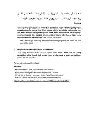 ‫ير‬ ‫الك‬ ‫ل‬ ‫فحام‬ ‫ك‬ ‫المس‬ ‫إما‬ ‫أن‬ ‫ذيك‬ ‫يح‬ ‫وإما‬ ‫أن‬ ‫اع‬ ‫تبت‬ ‫ه‬‫من‬ ‫وإما‬ ‫أن‬ ‫د‬ ‫تج‬ ‫ه‬‫من‬
‫ا‬ ‫ريح‬ ‫ة‬ ‫طيب‬ ‫افخ‬ ‫ون‬ ‫ير‬ ‫الك‬ ‫إما‬ ‫أن‬ ‫رق‬ ‫يح‬ ‫ك‬ ‫ثياب‬ ‫وإما‬ ‫أن‬ ‫د‬ ‫تج‬ ‫ا‬ ‫ريح‬
‫ة‬ ‫خبيث‬
"Sesungguhnya perumpamaan teman baik dan teman buruk adalah seperti penjual
minyak wangi dan pandai besi. Maka penjual minyak wangi bisa jadi memberimu,
atau kamu membeli darinya atau (paling tidak) kamu mendapatkan bau wanginya.
Sedangkan pandai besi bisa jadi akan membakar bajumu atau (paling tidak) kamu
mendapatkan bau tak sedapnya" (HR. Bukhari dan Muslim)
Maka hendaknya seseorang memilih teman-teman yang berakhlak mulia dan jauh
dari akhlak buruk.
3. Memperhatikan akibat buruk dari akhlak tercela.
Orang yang berakhlak buruk dibenci, dijauhi serta dicela. Maka jika seseorang
mengetahui akibat buruk dari akhlak yang tercela maka ia akan menjauhinya.
(Kitabul Ilmi hal. 269-271).
Penulis asli: Ustadz Arif Syarifuddin
Referensi:
Makarimul Akhlaq, oleh Syaikhul Islam Ibnu Taimiyah.
Kitab al Ilmi, oleh Syaikh Muhammad bin Shalih al Utsaimin.
Min Akhlaq ar Rasul al Karim, oleh Syaikh Abdul Muhsin al Abbad.
Ushul al Manhaj al Islami, oleh Syaikh Abdurrahman al Ubayyid.
http://muslim.or.id/artikel/akhlaq-dan-nasehat/akhlak-muslim-sejati.html
 