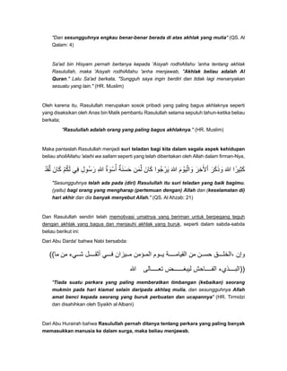 "Dan sesungguhnya engkau benar-benar berada di atas akhlak yang mulia" (QS. Al
Qalam: 4)
Sa'ad bin Hisyam pernah bertanya kepada 'Aisyah rodhiAllahu 'anha tentang akhlak
Rasulullah, maka 'Aisyah rodhiAllahu 'anha menjawab, "Akhlak beliau adalah Al
Quran." Lalu Sa'ad berkata, "Sungguh saya ingin berdiri dan tidak lagi menanyakan
sesuatu yang lain." (HR. Muslim)
Oleh karena itu, Rasulullah merupakan sosok pribadi yang paling bagus akhlaknya seperti
yang disaksikan oleh Anas bin Malik pembantu Rasulullah selama sepuluh tahun-ketika beliau
berkata;
"Rasulullah adalah orang yang paling bagus akhlaknya." (HR. Muslim)
Maka pantaslah Rasulullah menjadi suri teladan bagi kita dalam segala aspek kehidupan
beliau shollAllahu 'alaihi wa sallam seperti yang telah diberitakan oleh Allah dalam firman-Nya,
‫لقد‬ْ َ َّ ‫كان‬َ َ ‫لكم‬ْ ُ َ ‫في‬ِ ‫ُول‬‫س‬‫ر‬ِ َ ‫ﷲ‬ِ ‫أسوة‬ٌ َ ْ ُ ‫حسنة‬ٌ َ َ َ ‫لمن‬َ ِّ ‫كان‬َ َ ‫ُوا‬‫ج‬‫ير‬ْ َ ‫ﷲ‬َ ‫واليوم‬َ ْ َ َْ ‫األخر‬َ ِ َ ْ ‫وذكر‬َ ََ َ ‫ﷲ‬َ ‫كثيرا‬ً ِ َ
"Sesungguhnya telah ada pada (diri) Rasulullah itu suri teladan yang baik bagimu,
(yaitu) bagi orang yang mengharap (pertemuan dengan) Allah dan (keselamatan di)
hari akhir dan dia banyak menyebut Allah." (QS. Al Ahzab: 21)
Dan Rasulullah sendiri telah memotivasi umatnya yang beriman untuk berpegang teguh
dengan akhlak yang bagus dan menjauhi akhlak yang buruk, seperti dalam sabda-sabda
beliau berikut ini:
Dari Abu Darda' bahwa Nabi bersabda:
((‫ما‬ ‫من‬ ‫يء‬ ‫ش‬ ‫ل‬ ‫أثق‬ ‫ي‬ ‫ف‬ ‫يزان‬ ‫م‬ ‫ؤمن‬ ‫الم‬ ‫وم‬ ‫ي‬ ‫ة‬ ‫القيام‬ ‫من‬ ‫ن‬ ‫حس‬ ‫ق‬ ‫،الخل‬ ‫وإن‬
‫ﷲ‬ ‫الى‬ ‫تع‬ ‫ض‬ ‫ليبغ‬ ‫احش‬ ‫الف‬ ‫ذيء‬ ‫))الب‬
"Tiada suatu perkara yang paling memberatkan timbangan (kebaikan) seorang
mukmin pada hari kiamat selain daripada akhlaq mulia, dan sesungguhnya Allah
amat benci kepada seorang yang buruk perbuatan dan ucapannya" (HR. Tirmidzi
dan disahihkan oleh Syaikh al Albani)
Dari Abu Hurairah bahwa Rasulullah pernah ditanya tentang perkara yang paling banyak
memasukkan manusia ke dalam surga, maka beliau menjawab,
 