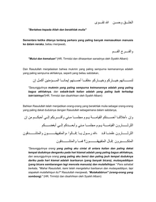 ‫وى‬ ‫تق‬ ‫ﷲ‬ ‫ن‬ ‫وحس‬ ‫ق‬ ‫الخل‬
"Bertakwa kepada Allah dan berakhlak mulia"
Sementara ketika ditanya tentang perkara yang paling banyak memasukkan manusia
ke dalam neraka, beliau menjawab,
‫م‬ ‫الف‬ ‫رج‬ ‫والف‬
"Mulut dan kemaluan" (HR. Tirmidzi dan dihasankan sanadnya oleh Syaikh Albani)
Dan Rasulullah menjelaskan bahwa mukmin yang paling sempurna keimanannya adalah
yang paling sempurna akhlaknya, seperti yang beliau sabdakan,
‫إن‬ ‫ل‬‫أكم‬ ‫ؤمنين‬ ‫الم‬ ‫ا‬ ‫إيمان‬ ‫نھم‬ ‫أحس‬ ‫ا‬ ‫،خلق‬ ‫اركم‬ ‫وخي‬ ‫اركم‬ ‫خي‬ ‫ائھم‬ ‫لنس‬
"Sesungguhnya mukmin yang paling sempurna keimanannya adalah yang paling
bagus akhlaknya, dan sebaik-baik kalian adalah yang paling baik terhadap
istri-istrinya"(HR. Tirmidzi dan disahihkan oleh Syaikh Albani)
Bahkan Rasulullah telah menjadikan orang-orang yang berakhlak mulia sebagai orang-orang
yang paling dekat duduknya dengan Rasulullah sebagaimana dalam sabdanya,
‫إن‬ ‫من‬ ‫م‬ ‫أحبك‬ ‫ي‬ ‫إل‬ ‫ربكم‬ ‫وأق‬ ‫ني‬ ‫م‬ ‫ا‬ ‫مجلس‬ ‫وم‬ ‫ي‬ ‫ة‬ ‫القيام‬ ‫نكم‬ ‫أحس‬ ‫ا‬ ‫،أخالق‬ ‫وإن‬
‫كم‬ ‫أبغض‬ ‫ي‬ ‫إل‬ ‫دكم‬ ‫وأبع‬ ‫ني‬ ‫م‬ ‫ا‬ ‫مجلس‬ ‫وم‬ ‫ي‬ ‫ة‬ ‫القيام‬ ‫ارون‬ ‫الثرث‬
‫دقون‬ ‫والمتش‬ ‫ون‬ ‫،والمتفيھق‬ ‫الوا‬ ‫:ق‬ ‫ا‬ ‫ي‬ ‫ول‬ ‫رس‬ ‫،ﷲ‬ ‫د‬ ‫ق‬ ‫ا‬ ‫علمن‬ ‫ارون‬ ‫الثرث‬
‫دقون‬ ‫والمتش‬ ‫ا‬ ‫فم‬ ‫ون؟‬ ‫المتفيھق‬ ‫ال‬ ‫:ق‬ ‫برون‬ ‫المتك‬
"Sesungguhnya orang yang paling aku cintai di antara kalian dan paling dekat
tempat duduknya denganku pada hari kiamat adalah yang paling bagus akhlaknya,
dan sesungguhnya orang yang paling aku benci dan paling jauh tempat duduknya
dariku pada hari kiamat adalah tsartsarun (yang banyak bicara), mutasyaddiqun
(yang bicara sembarangan lagi mencela manusia) dan mutafaihiqun.” Para sahabat
berkata, "Wahai Rasulullah, kami telah mengetahui tsartsarun dan mutasyaddiqun, tapi
siapakah mutafaihiqun itu?" Rasulullah menjawab, "Mutakabbirun" (orang-orang yang
sombong)." (HR. Tirmidzi dan disahihkan oleh Syaikh Albani)
 