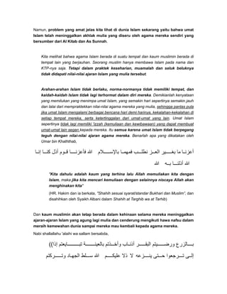 Namun, problem yang amat jelas kita lihat di dunia Islam sekarang yaitu bahwa umat
Islam telah meninggalkan akhlak mulia yang diseru oleh agama mereka sendiri yang
bersumber dari Al Kitab dan As Sunnah.
Kita melihat bahwa agama Islam berada di suatu tempat dan kaum muslimin berada di
tempat lain yang berjauhan. Seorang muslim hanya membawa Islam pada nama dan
KTP-nya saja. Tetapi dalam praktek keseharian, muamalah dan seluk beluknya
tidak didapati nilai-nilai ajaran Islam yang mulia tersebut.
Arahan-arahan Islam tidak berlaku, norma-normanya tidak memiliki tempat, dan
kaidah-kaidah Islam tidak lagi terhormat dalam diri mereka. Demikianlah kenyataan
yang memilukan yang menimpa umat Islam, yang semakin hari sepertinya semakin jauh
dan lalai dari mempraktekkan nilai-nilai agama mereka yang mulia, sehingga pantas pula
jika umat Islam mengalami berbagai bencana hari demi harinya, kekalahan-kekalahan di
setiap tempat mereka, serta ketertinggalan dari umat-umat yang lain. Umat Islam
sepertinya tidak lagi memiliki 'izzah (kemuliaan dan kewibawaan) yang dapat membuat
umat-umat lain segan kepada mereka. Itu semua karena umat Islam tidak berpegang
teguh dengan nilai-nilai ajaran agama mereka. Benarlah apa yang dikatakan oleh
Umar bin Khaththab,
‫ا‬ ‫إن‬ ‫ا‬ ‫كن‬ ‫أذل‬ ‫وم‬ ‫ق‬ ‫ا‬ ‫فأعزن‬ ‫ﷲ‬ ‫الم‬ ‫باإلس‬ ‫ا‬ ‫فمھم‬ ‫ب‬ ‫نطل‬ ‫ز‬ ‫الع‬ ‫ير‬ ‫بغ‬ ‫ما‬ ‫ا‬ ‫أعزن‬
‫ﷲ‬ ‫ه‬ ‫ب‬ ‫ا‬ ‫أذلن‬ ‫ﷲ‬
"Kita dahulu adalah kaum yang terhina lalu Allah memuliakan kita dengan
Islam, maka jika kita mencari kemuliaan dengan selainnya niscaya Allah akan
menghinakan kita"
(HR. Hakim dan ia berkata, "Shahih sesuai syarat/standar Bukhari dan Muslim”, dan
disahihkan oleh Syaikh Albani dalam Shahih at Targhib wa at Tarhib)
Dan kaum muslimin akan tetap berada dalam kehinaan selama mereka meninggalkan
ajaran-ajaran Islam yang agung lagi mulia dan cenderung mengikuti hawa nafsu dalam
meraih kemewahan dunia sampai mereka mau kembali kepada agama mereka.
Nabi shallallahu 'alaihi wa sallam bersabda,
((‫إذا‬ ‫ايعتم‬ ‫تب‬ ‫ة‬ ‫بالعين‬ ‫ذتم‬ ‫وأخ‬ ‫اب‬ ‫أذن‬ ‫ر‬ ‫البق‬ ‫يتم‬ ‫ورض‬ ‫الزرع‬ ‫ب‬
‫ركتم‬ ‫وت‬ ‫اد‬ ‫الجھ‬ ‫لط‬ ‫س‬ ‫ﷲ‬ ‫م‬ ‫عليك‬ ‫ذال‬ ‫ال‬ ‫زعه‬ ‫ينـ‬ ‫تى‬ ‫ح‬ ‫رجعوا‬ ‫ت‬ ‫ى‬ ‫إل‬
 