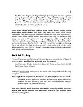 ‫م‬ ‫))دينك‬
"Apabila kalian berjual beli dengan 'inah (riba), memegangi ekor-ekor sapi dan
senang dengan cocok tanam (yakni lebih condong kepada kesenangan dunia),
serta meninggalkan jihad, niscaya Allah akan menimpakan kehinaan kepada kalian
yang tidak akan Allah cabut sampai kalian mau kembali kepada agama kalian."
(HR. Abu Daud dan disahihkan oleh Syaikh Albani)
Maka sudah saatnya bagi kaum muslimin untuk bangkit dengan kembali kepada
ajaran-ajaran agama mereka yaitu Islam yang lurus, agar mereka dapat kembali
memperoleh 'izzah (kemuliaan dan kewibawaan) seperti yang telah diraih oleh pendahulu
mereka Salafus Shalih sehingga mereka akan menjadi umat yang kuat dan kokoh yang
disegani oleh umat-umat lainnya. Tentunya yang paling penting adalah menggali kembali
nilai-nilai mulia Islam tersebut dengan mempelajari Kitabullah dan Sunnah Rasulullah
serta sirah kehidupan Salafus Shalih yang telah mewariskan jejak-jejak mulia yang
harus kita telusuri dan ikuti, di antaranya adalah warisan akhlak yang baik dan mulia.
WAllahul Muwaffiq. (Dari Tauthi'ah pentahkiq kitab Makarimul Akhlaq karya Syaikhul Islam
Ibnu Taimiyah dengan perubahan-).
Definisi Akhlaq
Akhlaq (‫أخالق‬ٌ َ ْ َ ) menurut etimologi bahasa Arab adalah bentuk jamak dari khuluq (‫خلق‬ٌ ُ ُ ) yang di
antaranya berarti jalan hidup/adat kebiasaan, tabiat dan perangai.
(Ibnul Atsir dalam Gharibul Hadits). (Dari Ridalah Min Akhlaq ar Rasul al Karim hal. 20
Syaikh Abdul Muhsin al Abbad).
Sedangkan menurut istilah ia mengandung dua makna, salah satunya lebih umum dari yang
lain, yaitu:
Sifat yang tertanam dengan kokoh dalam setiap jiwa, baik yang terpuji maupun tercela.
(Min Akhlaq ar Rasul al Karim hal. 20 Syaikh Abdul Muhsin Al Abbad) atau dengan
ungkapan lain yaitu: Gambaran batin yang telah ditabiatkan kepada manusia.
(Kitabull Ilmi hal. 256 Syaikh Ibnu Utsaimin).
Sifat yang berwujud sikap berpegang teguh kepada hukum-hukum dan adab-adab
syariat, baik berupa perintah yang harus/perlu dikerjakan atau larangan yang
harus/perlu ditinggalkan.
 