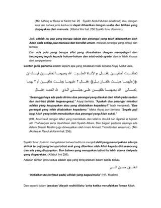 (Min Akhlaq ar Rasul al Karim hal. 20 Syaikh Abdul Muhsin Al Abbad) atau dengan
kata lain bahwa jenis kedua ini dapat dihasilkan dengan usaha dan latihan yang
diupayakan oleh manusia. (Kitabul Ilmi hal. 256 Syaikh Ibnu Utsaimin).
Jadi, akhlak itu ada yang berupa tabiat dan perangai yang telah ditanamkan oleh
Allah pada setiap jiwa manusia dan bersifat umum, meliputi perangai yang terpuji dan
tercela.
Dan ada pula yang berupa sifat yang diusahakan dengan mempelajari dan
berpegang teguh kepada hukum-hukum dan adab-adab syariat dan ini lebih khusus
dari yang pertama
Contoh jenis pertama adalah seperti apa yang dikatakan Nabi kepada Asyaj Abdul Qais,
‫إن‬ ‫ك‬ ‫في‬ ‫ن‬ ‫لخلقي‬ ‫ا‬ ‫يحبھم‬ ‫ﷲ‬ : ‫م‬ ‫الحل‬ ‫اة‬ ‫،واألن‬ ‫ال‬ ‫:فق‬ ‫ن‬ ‫أخلقي‬ ‫ت‬ ‫تخلق‬
‫ا‬ ‫بھم‬ ‫؟‬ ‫أم‬ ‫ن‬ ‫خلقي‬ ‫ت‬ ‫جبل‬ ‫ا‬ ‫عليھم‬ ‫؟‬ ‫ال‬ ‫:فق‬ ((‫ل‬ ‫ب‬ ‫ان‬ ‫خلق‬ ‫ت‬ ‫جبل‬ ‫ا‬ ‫،))عليھم‬
‫ال‬ ‫:فق‬ ‫د‬ ‫الحم‬ ‫ذي‬ ‫ال‬ ‫ني‬ ‫جبل‬ ‫ى‬ ‫عل‬ ‫ن‬ ‫خلقي‬ ‫ا‬ ‫يحبھم‬ ‫ﷲ‬ ‫الى‬ ‫.تع‬
"Sesungguhnya ada pada dirimu dua perangai yang disukai oleh Allah yaitu santun
dan hati-hati (tidak tergesa-gesa)." Asyaj berkata, "Apakah dua perangai tersebut
adalah yang kuupayakan atau yang ditabiatkan kepadaku?" Nabi menjawab, "Dua
perangai yang telah ditabiatkan kepadamu." Maka Asyaj pun berkata, "Segala puji
bagi Allah yang telah menabiatkan dua perangai yang Allah sukai."
(HR. Abu Daud dengan lafaz yang mendekati- dan lafal ini dinukil dari Syarah al Aqidah
ath Thahawiyah serta disahihkan oleh Syaikh Albani. Dan bagian pertama asalnya ada
dalam Shahih Muslim juga diriwayatkan oleh Imam Ahmad, Tirmidzi dan selainnya). (Min
Akhlaq ar Rasul al Karim hal. 256).
Syaikh Ibnu Utsaimin mengatakan bahwa hadits ini menjadi dalil yang menunjukkan adanya
akhlak terpuji yang berupa tabiat asal yang diberikan oleh Allah kepada diri seseorang
dan ada yang diupayakan. Dan bahwa yang merupakan tabiat itu lebih utama daripada
yang diupayakan. (Kitabul Ilmi 256).
Adapun contoh jenis kedua adalah apa yang terisyaratkan dalam sabda beliau,
‫بر‬ ‫ال‬ ‫ن‬ ‫حس‬ ‫ق‬ ‫الخل‬
"Kebaikan itu (terletak pada) akhlak yang bagus/mulia" (HR. Muslim)
Dan seperti dalam jawaban 'Aisyah rodhiAllahu 'anha ketika menafsirkan firman Allah,
 