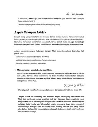 ‫وإنك‬َ ََّ ِ ‫لعلى‬َ ََ ‫خلق‬ٍ ُ ُ ‫عظيم‬ٍ ِ َ
Ia menjawab, "Akhlaknya (Rasulullah) adalah Al Quran" (HR. Muslim) (Min Akhlaq ar
Rasul al Karim hal. 21).
Dan tentunya yang kita bahas adalah akhlaq yang terpuji.
Aspek Cakupan Akhlak
Banyak orang yang memahami dan mengira bahwa akhlak mulia itu hanya menyangkut
hubungan dengan makhluk yang lain dan tidak menyangkut hubungan dengan Khalik (Allah).
Namun itu merupakan pemahaman yang salah, karena akhlak mulia ini juga mencakupi
hubungan dengan Khalik (Allah) sebagaimana mencakupi hubungan dengan makhluk.
Adapun yang menyangkut hubungan dengan Allah, maka terangkum dalam tiga hal
pokok yaitu:
Membenarkan segala kabar berita dari Allah
Melaksanakan dan merealisasikan hukum-hukumNya.
Bersabar dan ridho terhadap takdir Allah.
1. Membenarkan segala berita dari Allah
Artinya bahwa seseorang tidak boleh ragu dan bimbang terhadap kebenaran berita
dari Allah, karena Allah subhanahu wa ta'ala tidaklah memberitakan sesuatu
melainkan atas dasar ilmu-Nya lagi Dia adalah Yang paling benar perkataannya
sebagaimana firman-Nya,
‫ومن‬ْ َ َ ‫أصدق‬ُ َ ْ َ ‫من‬َ ِ ‫ﷲ‬ِ ‫حديثا‬ً ِ َ
"Dan siapakah yang lebih benar perkataannya daripada Allah" (QS. An Nisaa: 87)
Dengan akhlak ini seseorang bisa membela segala berita yang bersumber dari
Allah dan menjawab semua syubhat, baik dari kalangan kaum muslimin yang
mengadakan bid'ah dalam agama maupun dari luar kaum muslimin. Demikian pula
terhadap kabar berita dari Rasulullah, maka seseorang juga harus meyakini
kebenarannya apalagi kalau itu adalah berita tentang perkara gaib yang sudah
jelas bahwa beliau tidak mengatakannya kecuali dari wahyu Allah. Allah berfirman
menceritakan Rasul-Nya,
 