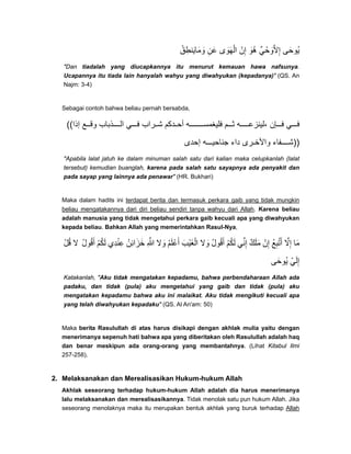 ‫وماينطق‬ُ ِ َ َ َ ‫عن‬ِ َ ‫الھوى‬َ َ ْ ‫إن‬ْ ِ ‫ُو‬‫ھ‬َ ‫إالوحي‬ٌ ْ َ َّ ِ ‫ُوحى‬‫ي‬َ
"Dan tiadalah yang diucapkannya itu menurut kemauan hawa nafsunya.
Ucapannya itu tiada lain hanyalah wahyu yang diwahyukan (kepadanya)" (QS. An
Najm: 3-4)
Sebagai contoh bahwa beliau pernah bersabda,
((‫إذا‬ ‫ع‬ ‫وق‬ ‫ذباب‬ ‫ال‬ ‫ي‬ ‫ف‬ ‫راب‬ ‫ش‬ ‫دكم‬ ‫أح‬ ‫ه‬ ‫فليغمس‬ ‫م‬ ‫ث‬ ‫ه‬ ‫،لينزع‬ ‫إن‬ ‫ف‬ ‫ي‬ ‫ف‬
‫إحدى‬ ‫ه‬ ‫جناحي‬ ‫داء‬ ‫رى‬ ‫واألخ‬ ‫فاء‬ ‫))ش‬
"Apabila lalat jatuh ke dalam minuman salah satu dari kalian maka celupkanlah (lalat
tersebut) kemudian buanglah, karena pada salah satu sayapnya ada penyakit dan
pada sayap yang lainnya ada penawar" (HR. Bukhari)
Maka dalam hadits ini terdapat berita dan termasuk perkara gaib yang tidak mungkin
beliau mengatakannya dari diri beliau sendiri tanpa wahyu dari Allah. Karena beliau
adalah manusia yang tidak mengetahui perkara gaib kecuali apa yang diwahyukan
kepada beliau. Bahkan Allah yang memerintahkan Rasul-Nya,
‫قل‬ْ ُ ‫ال‬ ُ‫ل‬‫أقو‬ُ َ ‫لكم‬ْ ُ َ ‫عندي‬ِ ِْ ُ‫خزائن‬ِ َ َ ‫ﷲ‬ِ َّ ‫وال‬َ ‫أعلم‬ُ َ ْ َ ‫الغيب‬َ ْ َ ْ ‫وال‬َ ُ‫ل‬‫أقو‬ُ َ ‫لكم‬ْ ُ َ ‫إني‬ِّ ِ ‫ملك‬ٌ َ َ ‫إن‬ْ ِ ُ‫ع‬‫أتب‬ِ َّ َ ‫إال‬َّ ِ ‫ما‬َ
‫ُوحى‬‫ي‬َ ‫إلي‬ّ َ ِ
Katakanlah, "Aku tidak mengatakan kepadamu, bahwa perbendaharaan Allah ada
padaku, dan tidak (pula) aku mengetahui yang gaib dan tidak (pula) aku
mengatakan kepadamu bahwa aku ini malaikat. Aku tidak mengikuti kecuali apa
yang telah diwahyukan kepadaku" (QS. Al An'am: 50)
Maka berita Rasulullah di atas harus disikapi dengan akhlak mulia yaitu dengan
menerimanya sepenuh hati bahwa apa yang diberitakan oleh Rasulullah adalah haq
dan benar meskipun ada orang-orang yang membantahnya. (Lihat Kitabul Ilmi
257-258).
2. Melaksanakan dan Merealisasikan Hukum-hukum Allah
Akhlak seseorang terhadap hukum-hukum Allah adalah dia harus menerimanya
lalu melaksanakan dan merealisasikannya. Tidak menolak satu pun hukum Allah. Jika
seseorang menolaknya maka itu merupakan bentuk akhlak yang buruk terhadap Allah
 