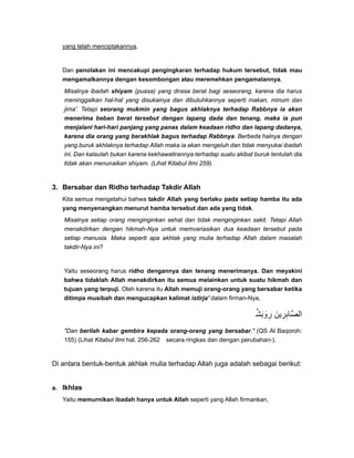 yang telah menciptakannya.
Dan penolakan ini mencakupi pengingkaran terhadap hukum tersebut, tidak mau
mengamalkannya dengan kesombongan atau meremehkan pengamalannya.
Misalnya ibadah shiyam (puasa) yang dirasa berat bagi seseorang, karena dia harus
meninggalkan hal-hal yang disukainya dan dibutuhkannya seperti makan, minum dan
jima'. Tetapi seorang mukmin yang bagus akhlaknya terhadap Rabbnya ia akan
menerima beban berat tersebut dengan lapang dada dan tenang, maka ia pun
menjalani hari-hari panjang yang panas dalam keadaan ridho dan lapang dadanya,
karena dia orang yang berakhlak bagus terhadap Rabbnya. Berbeda halnya dengan
yang buruk akhlaknya terhadap Allah maka ia akan mengeluh dan tidak menyukai ibadah
ini. Dan kalaulah bukan karena kekhawatirannya terhadap suatu akibat buruk tentulah dia
tidak akan menunaikan shiyam. (Lihat Kitabul Ilmi 259).
3. Bersabar dan Ridho terhadap Takdir Allah
Kita semua mengetahui bahwa takdir Allah yang berlaku pada setiap hamba itu ada
yang menyenangkan menurut hamba tersebut dan ada yang tidak.
Misalnya setiap orang menginginkan sehat dan tidak menginginkan sakit. Tetapi Allah
menakdirkan dengan hikmah-Nya untuk memvariasikan dua keadaan tersebut pada
setiap manusia. Maka seperti apa akhlak yang mulia terhadap Allah dalam masalah
takdir-Nya ini?
Yaitu seseorang harus ridho dengannya dan tenang menerimanya. Dan meyakini
bahwa tidaklah Allah menakdirkan itu semua melainkan untuk suatu hikmah dan
tujuan yang terpuji. Oleh karena itu Allah memuji orang-orang yang bersabar ketika
ditimpa musibah dan mengucapkan kalimat istirja' dalam firman-Nya,
‫وبش‬ِّ َ َ ‫ر‬ِ ‫الصابرين‬َ ِ ِ َّ
"Dan berilah kabar gembira kepada orang-orang yang bersabar." (QS Al Baqoroh:
155) (Lihat Kitabul Ilmi hal. 256-262 secara ringkas dan dengan perubahan-).
Di antara bentuk-bentuk akhlak mulia terhadap Allah juga adalah sebagai berikut:
a. Ikhlas
Yaitu memurnikan ibadah hanya untuk Allah seperti yang Allah firmankan,
 