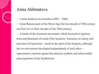 Anna Akhmatova
 ( Anna Andreyevna Gorenko,(1889 - 1966)
 Great Russian poet of the Silver Age (the last decade of 19th century
and first two or three decades of the 20th century).
 A leader of the Acmeism movement, which focused on rigorous
form and directness of words (The Acmeists’ insistence on clarity and
precision of expression—much in the spirit of the Imagists, although
the two movements developed independently of each other—
represented a reaction against the intricate symbols and otherworldly
preoccupations of the Symbolists).
 