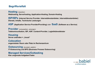 Begriffsvielfalt Hosting   (bewirten)   Webhosting, Serverhosting, Application-Hosting, Domain-Hosting ISP/ISPs   (Internet Service Provider, Internetdienstanbieter, Internetdienstanbieter)  Dienste, Inhalte, Technische Leistungen ASP   (Application Service Provider/Providing)  oder   SaaS   (Software as a Service) Provider   (voraussehen, versorgen)   Telekommunikation, ISP, ASP, Content-Provider, Logistikdienstleister Housing Server anbinden = „houst“ Colocation angemieteter Raum oder Platz im Rechenzentrum Outsourcing   (komplett, selektiv) IT-Outsourcing und BPO (Business Process Outsourcing) Managed Services/Outtasking Klar umgrenzte Aufgaben/Tasks  