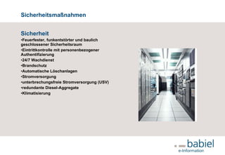 Sicherheitsmaßnahmen Sicherheit Feuerfester, funkentstörter und baulich geschlossener Sicherheitsraum  Eintrittkontrolle mit personenbezogener Authentifizierung 24/7 Wachdienst Brandschutz Automatische Löschanlagen Stromversorgung unterbrechungsfreie Stromversorgung (USV)  redundante Diesel-Aggregate Klimatisierung     