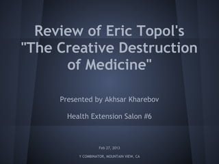 Review of Eric Topol's
"The Creative Destruction
      of Medicine"

     Presented by Akhsar Kharebov

       Health Extension Salon #6



                    Feb 27, 2013

          Y COMBINATOR, MOUNTAIN VIEW, CA
 