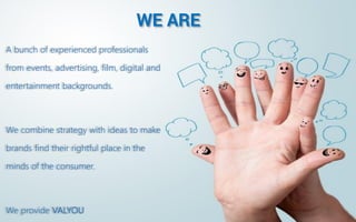 WE ARE 
A bunch of experienced professionals from events, advertising, film, digital and entertainment backgrounds. 
We combine strategy with ideas to make brands find their rightful place in the minds of the consumer. 
We Value You and Your Brand  