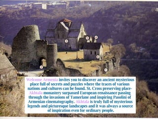 Welcome Armenia  invites you to discover an ancient mysterious place full of secrets and puzzles where the traces of various  nations and cultures can be found. St. Cross preserving place-  Akhtala  monastery surpassed European renaissance passing  through the invasions of Tamerlane and inspiring Pasolini of  Armenian cinematography.  Akhtala  is truly full of mysterious legends and picturesque landscapes and it was always a source of inspiration even for ordinary people. 