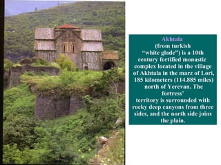 Akhtala   (from turkish “ white glade”) is a 10th  century fortified monastic  complex located in the village of Akhtala in the marz of Lori, 185 kilometers (114.885 miles) north of Yerevan.  The fortress’ territory is surrounded with  rocky deep canyons from three sides, and the north side joins  the plain. 