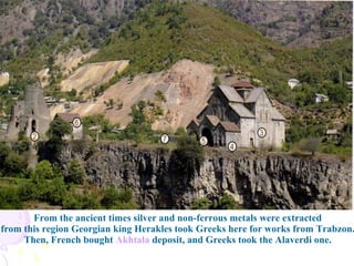 From the ancient times silver and non-ferrous metals were extracted  from this region Georgian king Herakles took Greeks here for works from Trabzon.  Then, French bought  Akhtala  deposit, and Greeks took the Alaverdi one.  