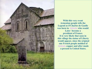 With this very event  Armenian people tells the  Legend as if Charles de Gaulle  was born in  Akhtala  who would  Later  become a  president of France.  It is very likely that soon in  this village the statue of Liberty would appear, since the original one French people molded of  Akhtala  copper and after made a present to United States.   