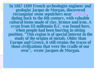 In 1887-1889 French archeologist engineer and geologist Jacque de Morgan, discovered rectangular stone sepulchers near  Akhtala , dating back to the 8th century, with valuable cultural items made of clay, bronze and iron. A crypt from III millennia B.C. was found here, when people had been burring in sitting position. “ This region is of special interest in the study of the origins of metals. Older than Europe and Greece, it still retains the traces of those civilizations that were the cradle of our own”,- wrote  Jacques de Morgan. 