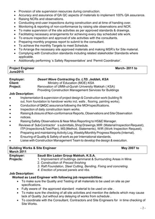 - 2 -
 Provision of site supervision resources during construction.
 Accuracy and assurance of QA QC aspects of materials to implement 100% QA assurance.
 Raising NCRs and observations.
 Conducting end-user inspections during construction and at time of handing over.
 Monitoring & reporting of non-conformance by raising site observations and NCR.
 To make supervision of the site activities as per approved standards & drawings.
 Facilitating necessary arrangements for achieving every day scheduled site work.
 To ensure inspection and approval of site activities with the consultants.
 Preparing monthly progress report to submit to the consultant.
 To achieve the monthly Targets to meet Schedule.
 To Arrange the necessary site approved materials and making MSR’s for Site material.
 Complying with Construction standards including related stakeholder Standards where
applicable.
 Additionally performing ‘s Safety Representative’ and ‘Permit Coordinator’.
Project Engineer March- 2011 to
June2015
Employer: Desert Wave Contracting Co. LTD. Jeddah, KSA
Client: Ministry of Education (MOE) KSA
Project: Renovation of UMM-ul-Qurah University Makkah ( KSA)
Providing Construction Management Services for Buildings
Job Description:
 Implementation & supervision of project design & Construction work (building fit
out, from foundation to handover works incl, walls , flooring, painting works).
 Conductionof QA/QC assurancefollowing the MOH specifications.
 Inspection of daily construction team works.
 Raising& closure of Non-conformance Reports,Observations and SiteObservation
 notices.
 Raising Safety Observations & Near Miss Reporting to HS&E Manager.
 Reviews of Sub-Contractor’ s submittals,ShopDrawings,MIR (MaterialInspectionRequest),
ITP(Inspections&TestPlan), MS(Method, Statements), WIR (Work Inspection Request).
 Preparing and maintaining Activity Log, Weekly/Monthly Progress Reports (Internal).
 Ensuring of Quality & Safety of work as per International standards.
 Liaise with Construction Management Team to develop the design & execution.
Building Works & Site Engineer May 2007 to
March 2011
Employer: Saudi Bin Ladan Group Makkah, K.S.A.
Projects: 1. Improvement of buildings Jammarat & Surrounding Areas in Mina
2. Construction of Precast finishing
3. Raft Foundation, Steel Cutting, Bending, Fixing and concreting.
4. Erection of precast panels and ribs.
Job Description:
Worked as Lead Engineer with following job responsibilities:
 To make sure the Quality and Testing of all materials to be used on site as per
specifications.
 Fully aware of the approved standard material to be used on site .
 To make sure the checking of all site activities and mention the defects which may cause
lack of Quality ,but without any delaying of works from schedule .
 To coordinate with the Consultant, Contractors and Site Engineers for in time checking of
Site Works.
 