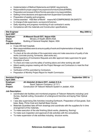 - 3 -
 Implementation of Method Statements and QAQC requirements.
 Responsibleforproperusageofveryexpensiveformwork(Doka&RMDK).
 Preparation and renewal of Work Permits were also in my responsibilities.
 Getting in time decisions and approvals from Supervision Consultant.
 Preparation of weekly work progress.
 3 times awarded ‘ HSE Man of Month’ means NO COMPROMISE ON SAFETY.
 In-charge of site supervisors, surveyors & foremen.
 Daily reporting and progress monitoring of sub contractor’s works
 Compliance with the materials and Construction specifications
Site Engineer May 2006 to
April 2007
Employer: Al-Maward Saudi EST, Najran KSA
Client: Ministry of Health (MOH) KSA
Project: Building of General Hospital, Najran, KSA
Job Description:
 It was 200 bed hospitals
 Main responsibilities were to ensure quality of work and Implementation of design &
specifications.
 To check all the site activities of the supervision area and make assurance of quality of site
works (concrete pouring, formworks, steel works etc) .
 Make inspections of Contractors Requests and after approval make supervision for good
completion of work.
 To check and make sure the safety of working labors and other working site staff.
 Attend weekly progress meeting with the Project Manager and Contractors to meet the final
Schedule.
 Verification of IPCs submitted by Contractors.
 Preparation of Monthly Project Report for Health Commission.
Assistant Engineer September 2003 to
April 2005
Employer: Ali Abdullah Al-Qarni EST, Jeddah K.S.A.
Client: Saudi Telecom Company ( S.T.C )
Project: Construction Of Telecom Network System in Jeddah, KSA
Job Description:
 coordinated site facilities and monitored progress of Telecom Networks including Land
Survey, Asphalt cutting, Excavation of underground trenches and laying Fiber Optical
Cable.
 I was also supervising Site Activities including Earthwork, Preparation of Sub-grade, Sub-
base, Base, Prime Coat and Asphalt Base Course.
 Materials Quantities take off from drawings and coordinate with the suppliers for in time
arrangement of the materials.
 To make execution of the site finishing (block works, plastering ,flooring)
 To make sure inspection and approval of site activities with the consultants.
 To make supervision of site activities including structure works.
References Available upon request.
 