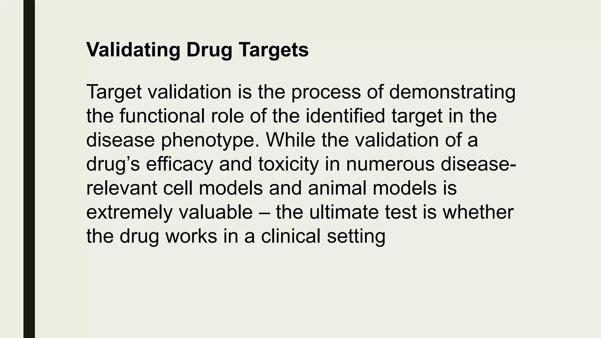Validating Drug Targets
Target validation is the process of demonstrating
the functional role of the identified target in the
disease phenotype. While the validation of a
drug’s efficacy and toxicity in numerous disease-
relevant cell models and animal models is
extremely valuable – the ultimate test is whether
the drug works in a clinical setting
 