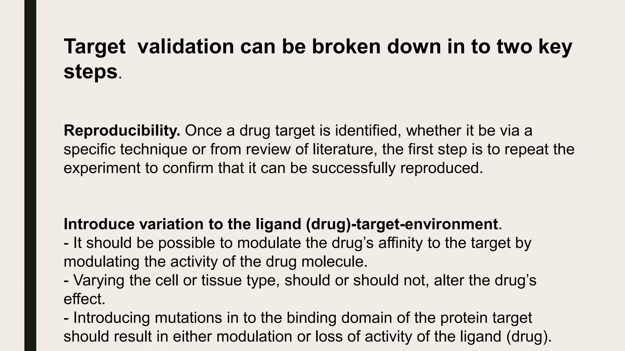 Target validation can be broken down in to two key
steps.
Reproducibility. Once a drug target is identified, whether it be via a
specific technique or from review of literature, the first step is to repeat the
experiment to confirm that it can be successfully reproduced.
Introduce variation to the ligand (drug)-target-environment.
- It should be possible to modulate the drug’s affinity to the target by
modulating the activity of the drug molecule.
- Varying the cell or tissue type, should or should not, alter the drug’s
effect.
- Introducing mutations in to the binding domain of the protein target
should result in either modulation or loss of activity of the ligand (drug).
 