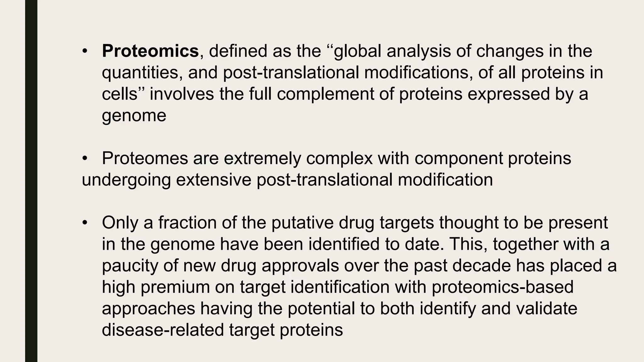 • Proteomics, defined as the ‘‘global analysis of changes in the
quantities, and post-translational modifications, of all proteins in
cells’’ involves the full complement of proteins expressed by a
genome
• Proteomes are extremely complex with component proteins
undergoing extensive post-translational modification
• Only a fraction of the putative drug targets thought to be present
in the genome have been identified to date. This, together with a
paucity of new drug approvals over the past decade has placed a
high premium on target identification with proteomics-based
approaches having the potential to both identify and validate
disease-related target proteins
 