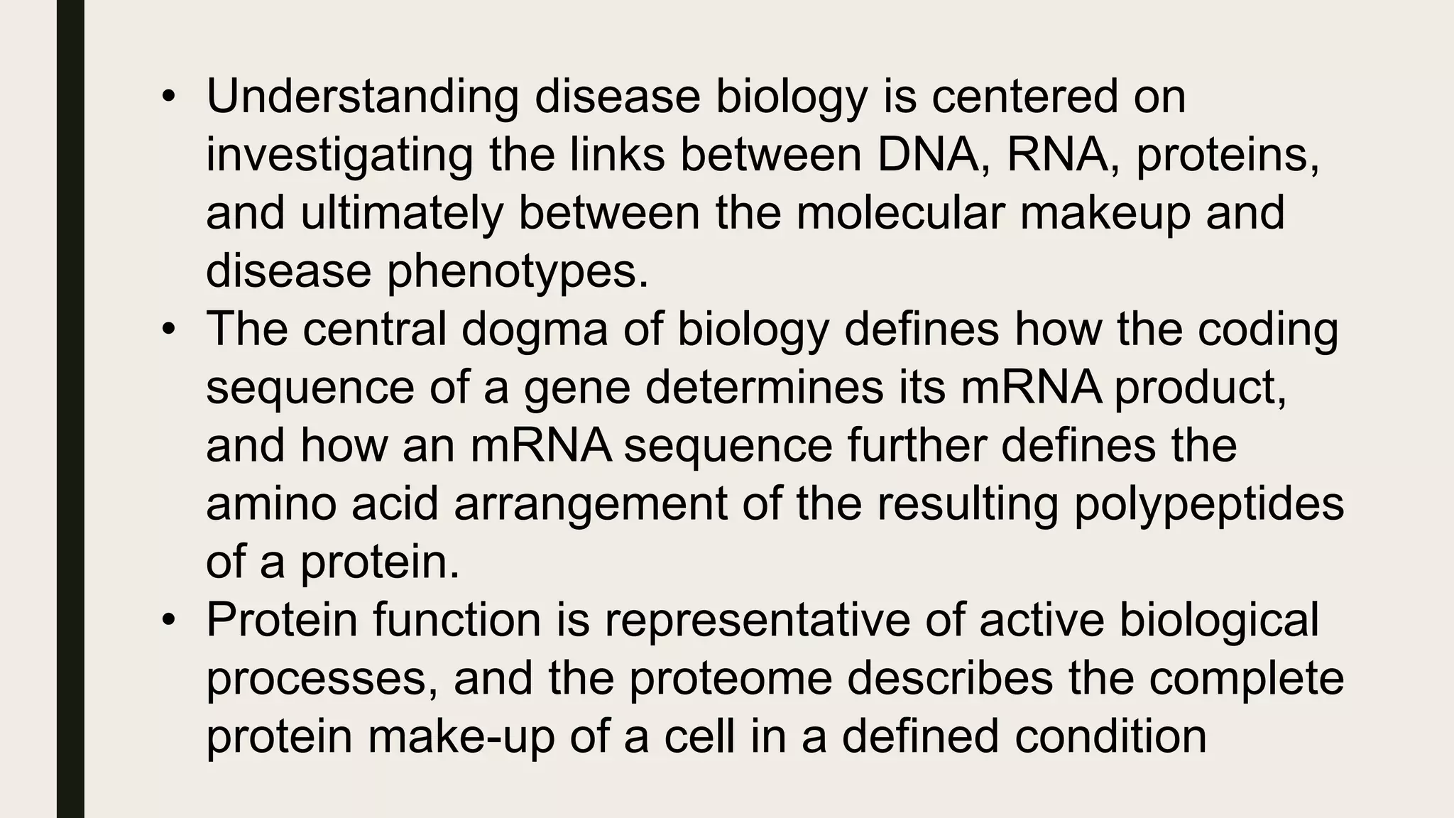 • Understanding disease biology is centered on
investigating the links between DNA, RNA, proteins,
and ultimately between the molecular makeup and
disease phenotypes.
• The central dogma of biology defines how the coding
sequence of a gene determines its mRNA product,
and how an mRNA sequence further defines the
amino acid arrangement of the resulting polypeptides
of a protein.
• Protein function is representative of active biological
processes, and the proteome describes the complete
protein make-up of a cell in a defined condition
 