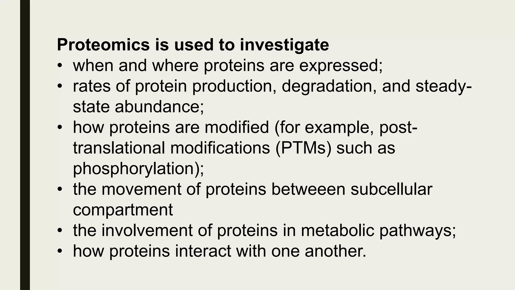 Proteomics is used to investigate
• when and where proteins are expressed;
• rates of protein production, degradation, and steady-
state abundance;
• how proteins are modified (for example, post-
translational modifications (PTMs) such as
phosphorylation);
• the movement of proteins betweeen subcellular
compartment
• the involvement of proteins in metabolic pathways;
• how proteins interact with one another.
 