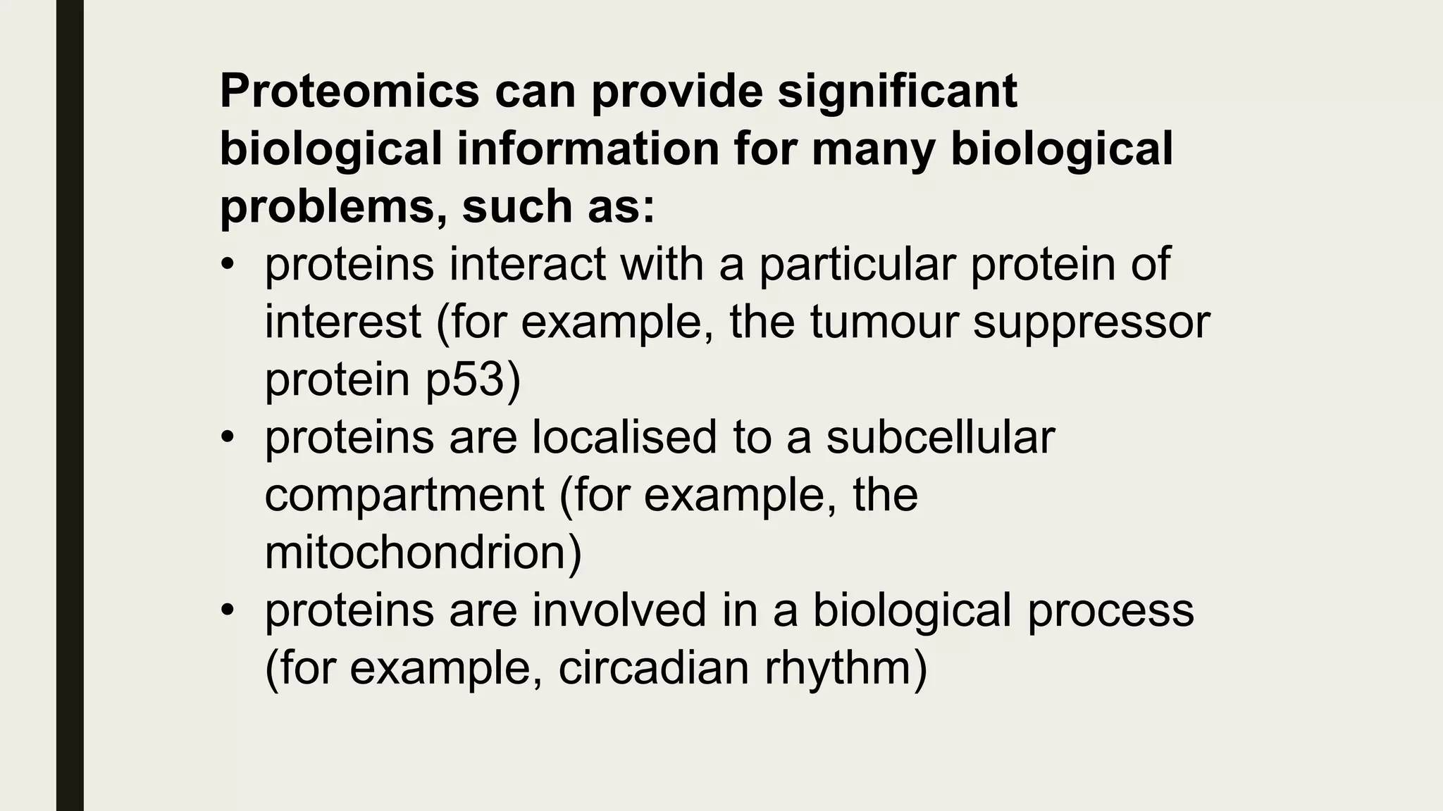 Proteomics can provide significant
biological information for many biological
problems, such as:
• proteins interact with a particular protein of
interest (for example, the tumour suppressor
protein p53)
• proteins are localised to a subcellular
compartment (for example, the
mitochondrion)
• proteins are involved in a biological process
(for example, circadian rhythm)
 