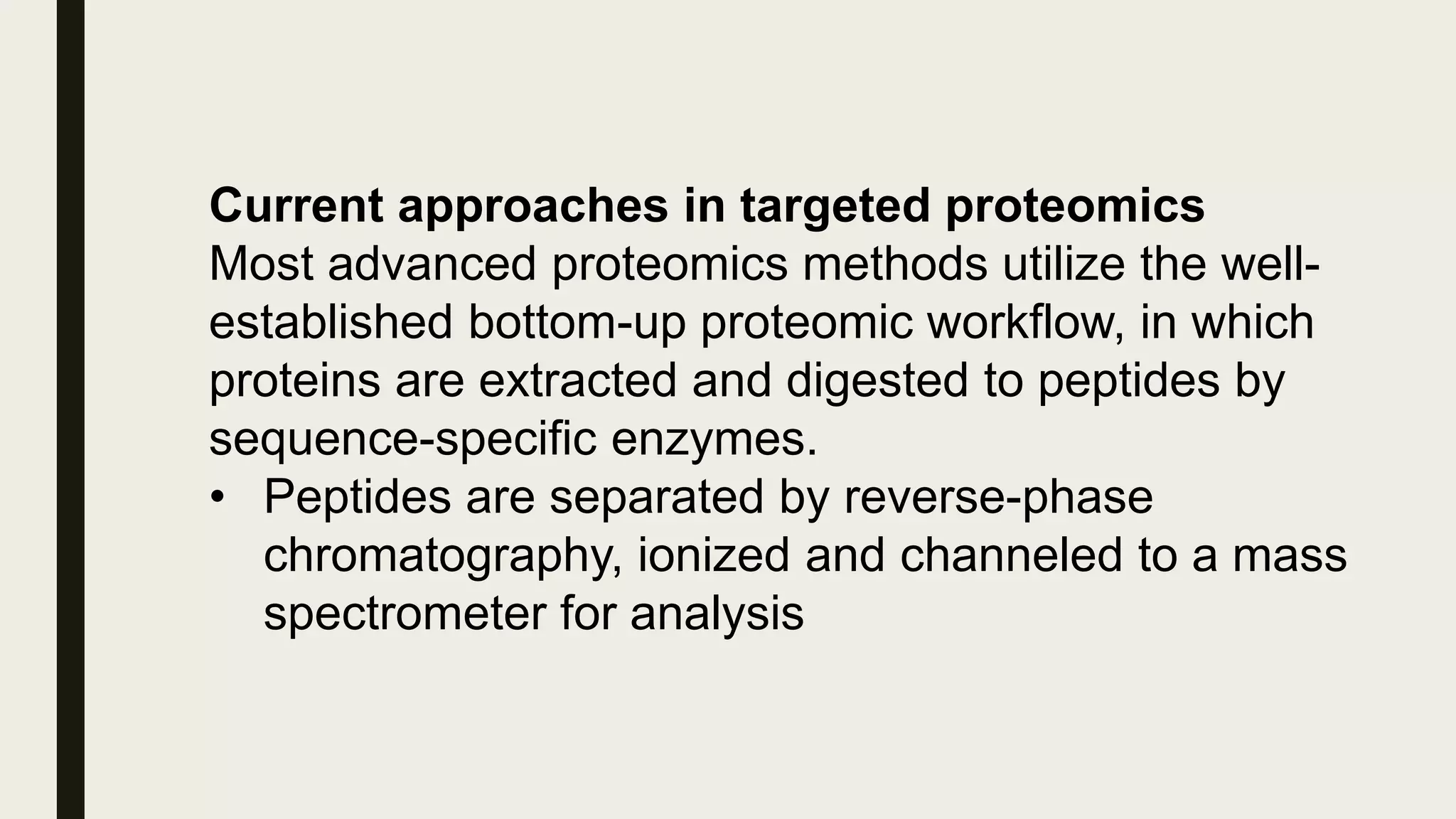 Current approaches in targeted proteomics
Most advanced proteomics methods utilize the well-
established bottom-up proteomic workflow, in which
proteins are extracted and digested to peptides by
sequence-specific enzymes.
• Peptides are separated by reverse-phase
chromatography, ionized and channeled to a mass
spectrometer for analysis
 