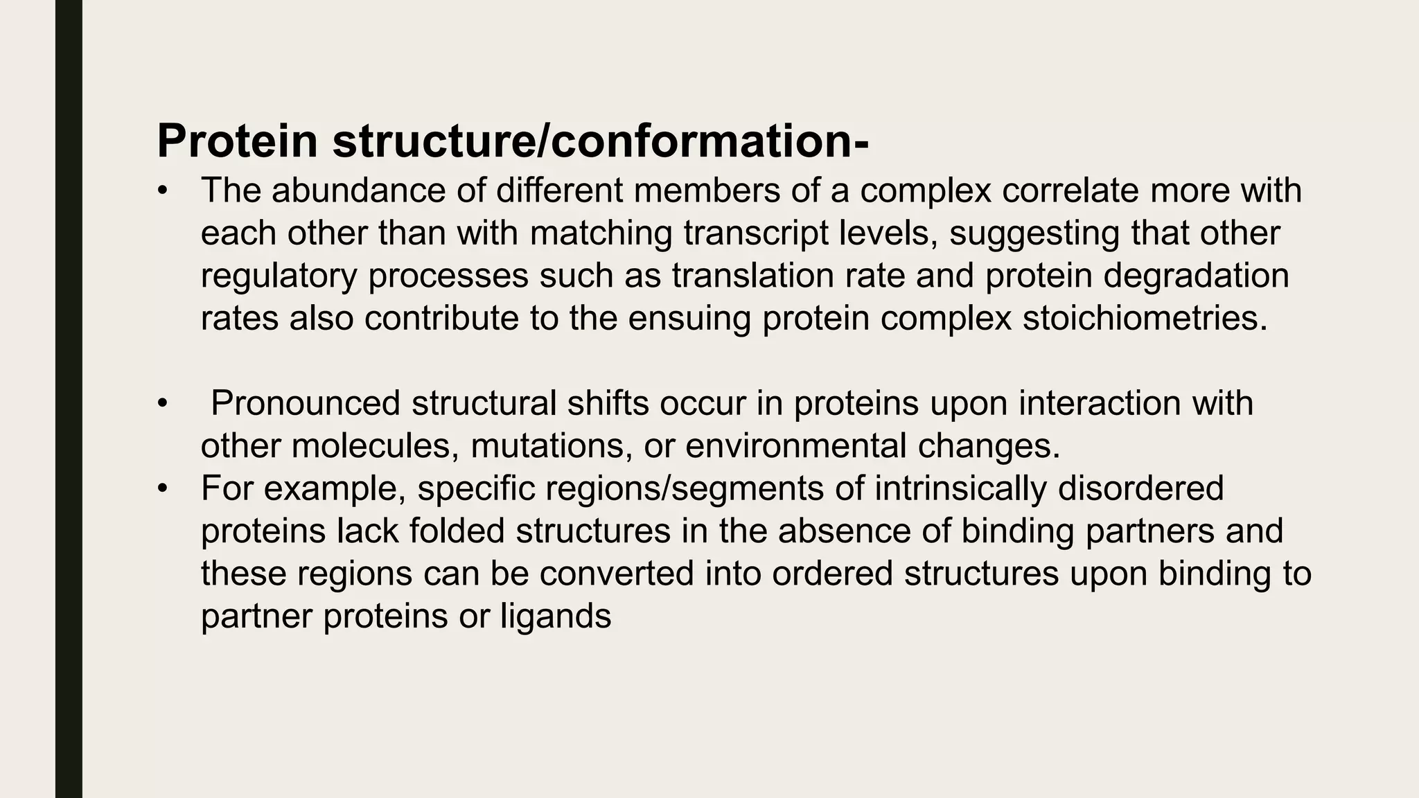 Protein structure/conformation-
• The abundance of different members of a complex correlate more with
each other than with matching transcript levels, suggesting that other
regulatory processes such as translation rate and protein degradation
rates also contribute to the ensuing protein complex stoichiometries.
• Pronounced structural shifts occur in proteins upon interaction with
other molecules, mutations, or environmental changes.
• For example, specific regions/segments of intrinsically disordered
proteins lack folded structures in the absence of binding partners and
these regions can be converted into ordered structures upon binding to
partner proteins or ligands
 