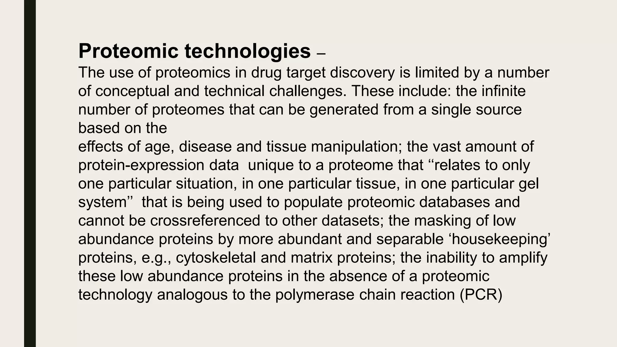 Proteomic technologies –
The use of proteomics in drug target discovery is limited by a number
of conceptual and technical challenges. These include: the infinite
number of proteomes that can be generated from a single source
based on the
effects of age, disease and tissue manipulation; the vast amount of
protein-expression data unique to a proteome that ‘‘relates to only
one particular situation, in one particular tissue, in one particular gel
system’’ that is being used to populate proteomic databases and
cannot be crossreferenced to other datasets; the masking of low
abundance proteins by more abundant and separable ‘housekeeping’
proteins, e.g., cytoskeletal and matrix proteins; the inability to amplify
these low abundance proteins in the absence of a proteomic
technology analogous to the polymerase chain reaction (PCR)
 