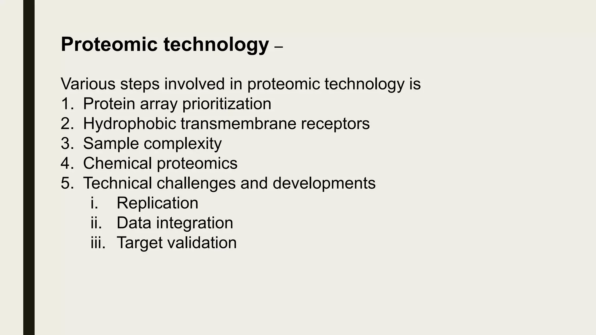 Proteomic technology –
Various steps involved in proteomic technology is
1. Protein array prioritization
2. Hydrophobic transmembrane receptors
3. Sample complexity
4. Chemical proteomics
5. Technical challenges and developments
i. Replication
ii. Data integration
iii. Target validation
 