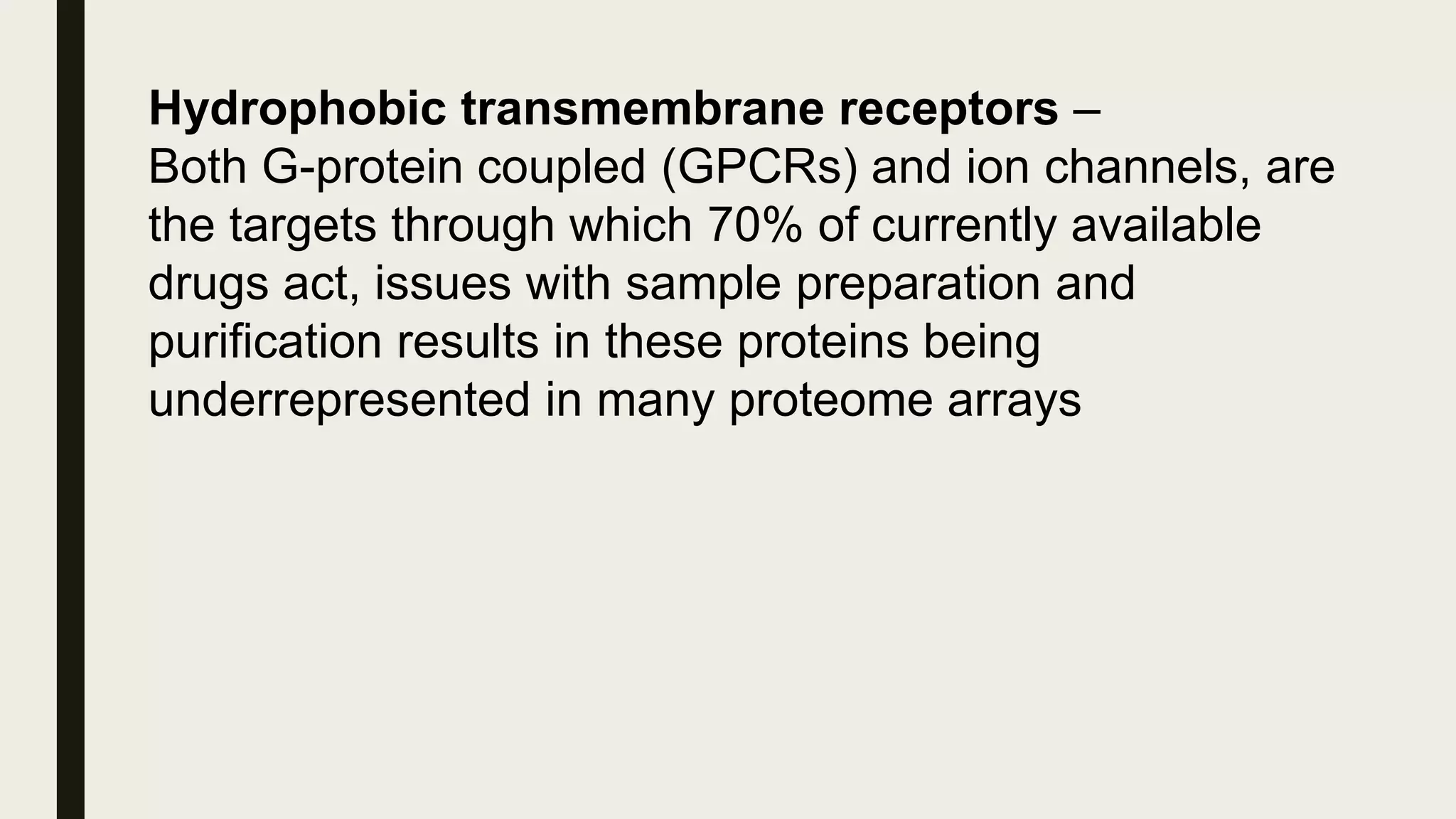 Hydrophobic transmembrane receptors –
Both G-protein coupled (GPCRs) and ion channels, are
the targets through which 70% of currently available
drugs act, issues with sample preparation and
purification results in these proteins being
underrepresented in many proteome arrays
 