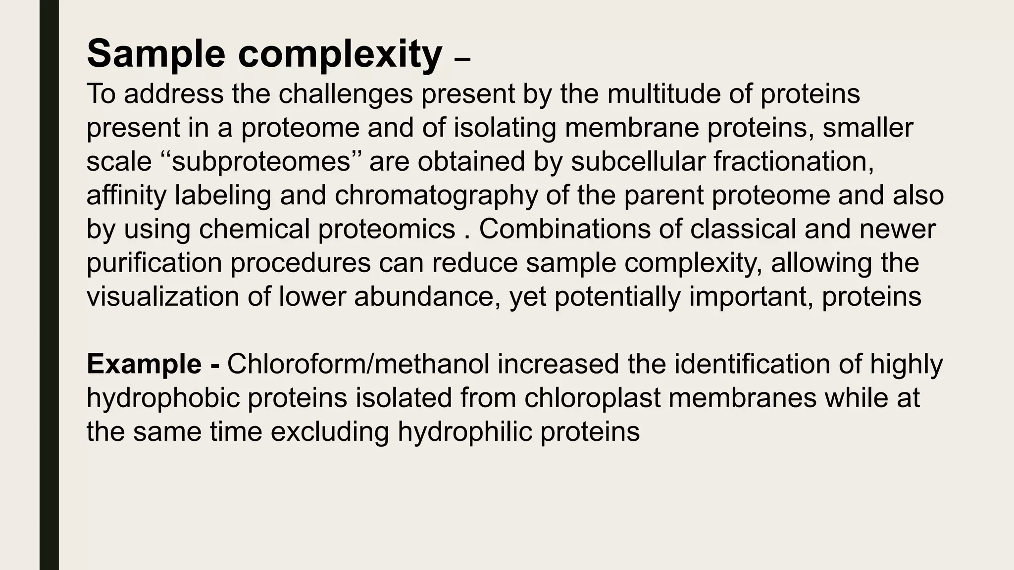 Sample complexity –
To address the challenges present by the multitude of proteins
present in a proteome and of isolating membrane proteins, smaller
scale ‘‘subproteomes’’ are obtained by subcellular fractionation,
affinity labeling and chromatography of the parent proteome and also
by using chemical proteomics . Combinations of classical and newer
purification procedures can reduce sample complexity, allowing the
visualization of lower abundance, yet potentially important, proteins
Example - Chloroform/methanol increased the identification of highly
hydrophobic proteins isolated from chloroplast membranes while at
the same time excluding hydrophilic proteins
 