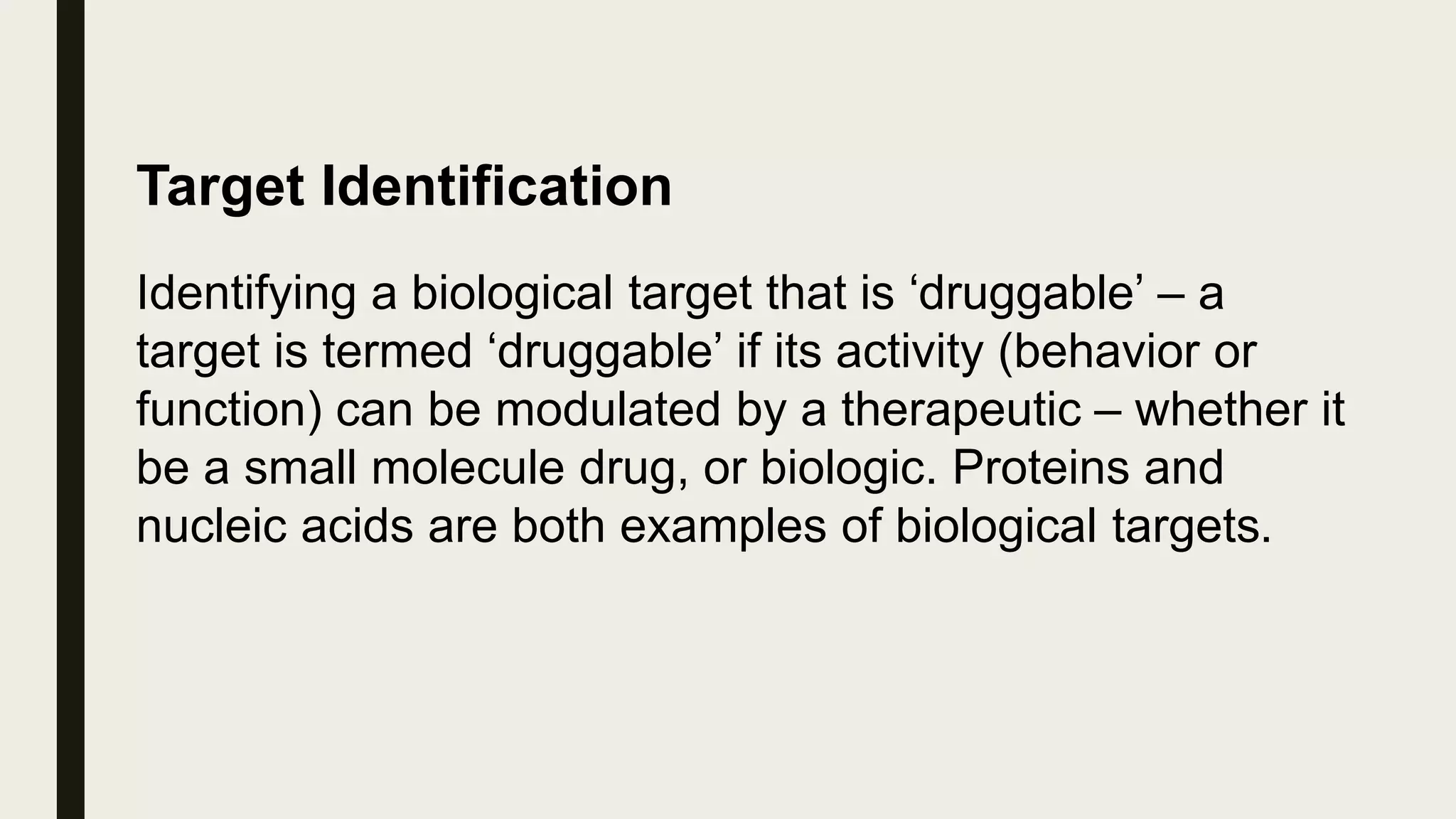 Target Identification
Identifying a biological target that is ‘druggable’ – a
target is termed ‘druggable’ if its activity (behavior or
function) can be modulated by a therapeutic – whether it
be a small molecule drug, or biologic. Proteins and
nucleic acids are both examples of biological targets.
 