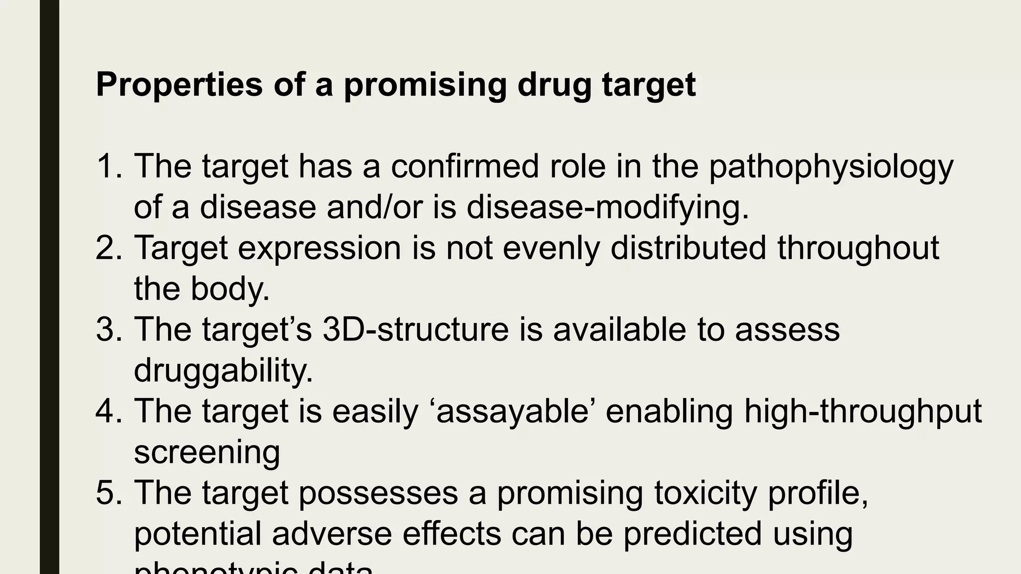 Properties of a promising drug target
1. The target has a confirmed role in the pathophysiology
of a disease and/or is disease-modifying.
2. Target expression is not evenly distributed throughout
the body.
3. The target’s 3D-structure is available to assess
druggability.
4. The target is easily ‘assayable’ enabling high-throughput
screening
5. The target possesses a promising toxicity profile,
potential adverse effects can be predicted using
 