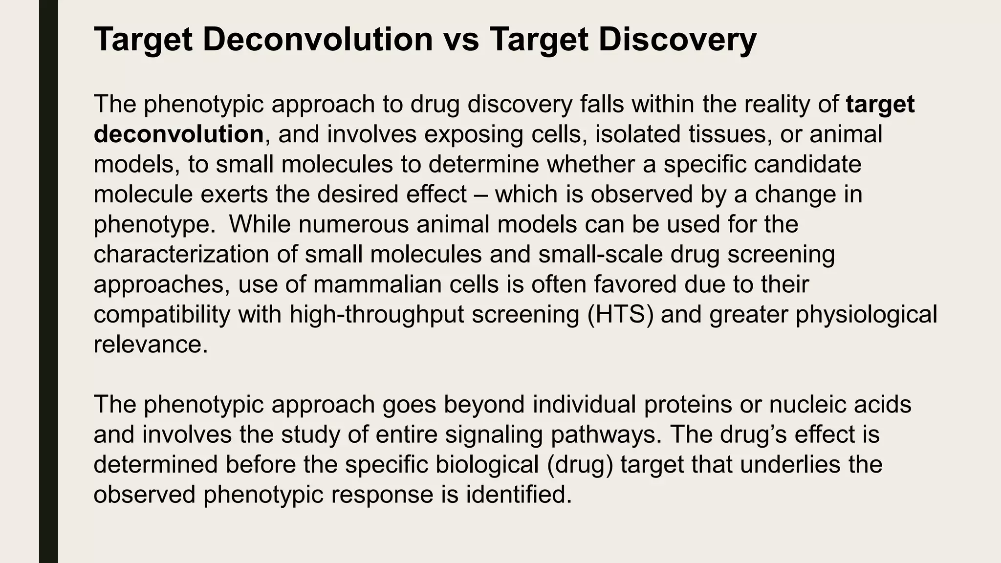 Target Deconvolution vs Target Discovery
The phenotypic approach to drug discovery falls within the reality of target
deconvolution, and involves exposing cells, isolated tissues, or animal
models, to small molecules to determine whether a specific candidate
molecule exerts the desired effect – which is observed by a change in
phenotype. While numerous animal models can be used for the
characterization of small molecules and small-scale drug screening
approaches, use of mammalian cells is often favored due to their
compatibility with high-throughput screening (HTS) and greater physiological
relevance.
The phenotypic approach goes beyond individual proteins or nucleic acids
and involves the study of entire signaling pathways. The drug’s effect is
determined before the specific biological (drug) target that underlies the
observed phenotypic response is identified.
 