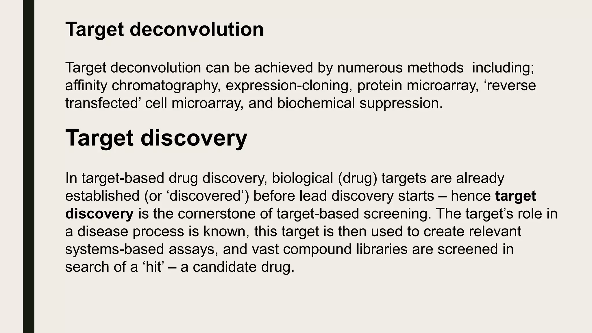 Target deconvolution
Target deconvolution can be achieved by numerous methods including;
affinity chromatography, expression-cloning, protein microarray, ‘reverse
transfected’ cell microarray, and biochemical suppression.
Target discovery
In target-based drug discovery, biological (drug) targets are already
established (or ‘discovered’) before lead discovery starts – hence target
discovery is the cornerstone of target-based screening. The target’s role in
a disease process is known, this target is then used to create relevant
systems-based assays, and vast compound libraries are screened in
search of a ‘hit’ – a candidate drug.
 